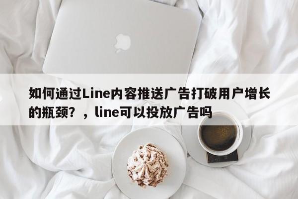 如何通过Line内容推送广告打破用户增长的瓶颈？，line可以投放广告吗