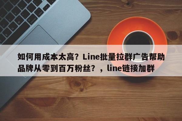 如何用成本太高？Line批量拉群广告帮助品牌从零到百万粉丝？，line链接加群
