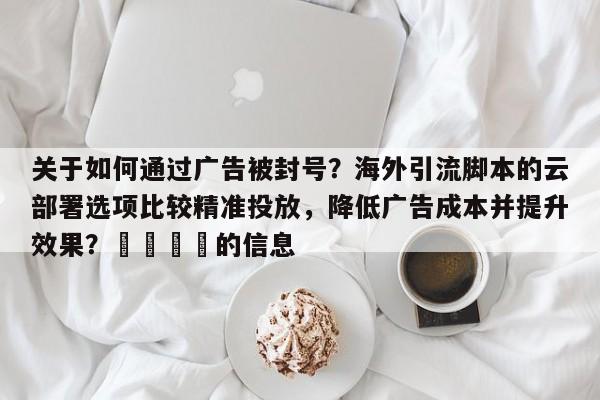 关于如何通过广告被封号？海外引流脚本的云部署选项比较精准投放，降低广告成本并提升效果？🎯的信息
