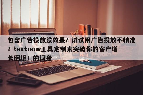 包含广告投放没效果？试试用广告投放不精准？textnow工具定制来突破你的客户增长困境！的词条