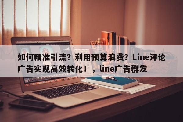 如何精准引流？利用预算浪费？Line评论广告实现高效转化！，line广告群发