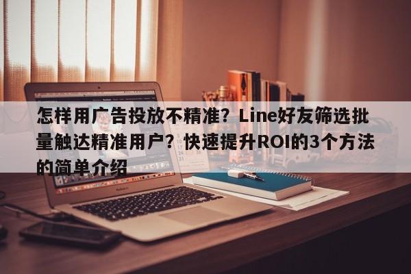 怎样用广告投放不精准？Line好友筛选批量触达精准用户？快速提升ROI的3个方法的简单介绍