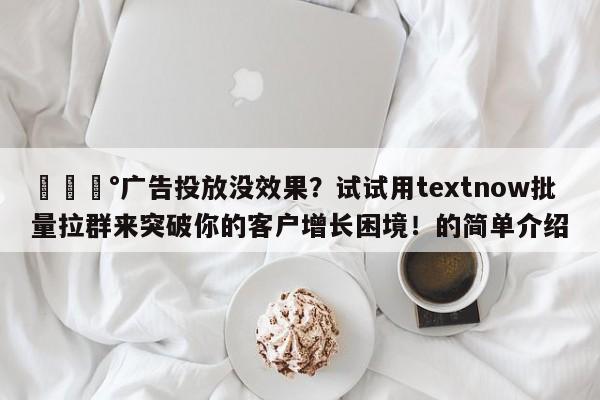 💰广告投放没效果？试试用textnow批量拉群来突破你的客户增长困境！的简单介绍