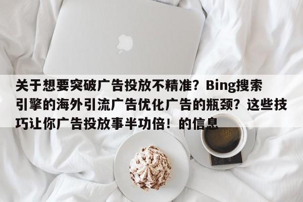 关于想要突破广告投放不精准？Bing搜索引擎的海外引流广告优化广告的瓶颈？这些技巧让你广告投放事半功倍！的信息