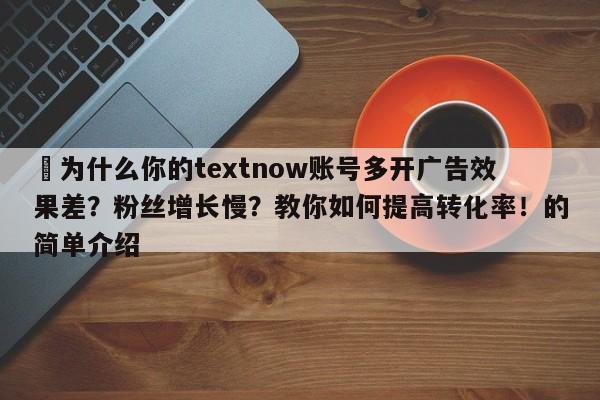 ⚡为什么你的textnow账号多开广告效果差？粉丝增长慢？教你如何提高转化率！的简单介绍