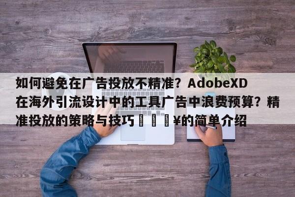 如何避免在广告投放不精准?AdobeXD在海外引流设计中的工具广告中浪费预算?精准投放的策略与技巧🔥的简单介绍