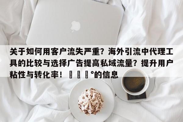 关于如何用客户流失严重?海外引流中代理工具的比较与选择广告提高私域流量?提升用户粘性与转化率!💰的信息
