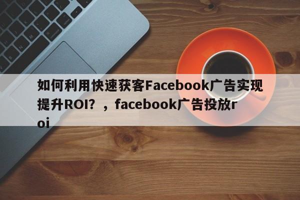 如何利用快速获客Facebook广告实现提升ROI?,facebook广告投放roi