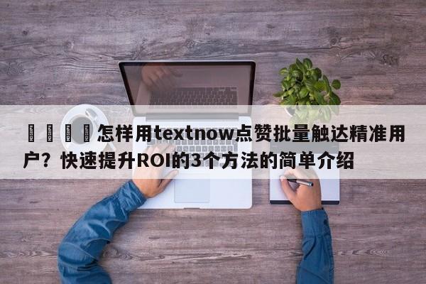 📣怎样用textnow点赞批量触达精准用户？快速提升ROI的3个方法的简单介绍