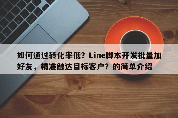 如何通过转化率低？Line脚本开发批量加好友，精准触达目标客户？的简单介绍