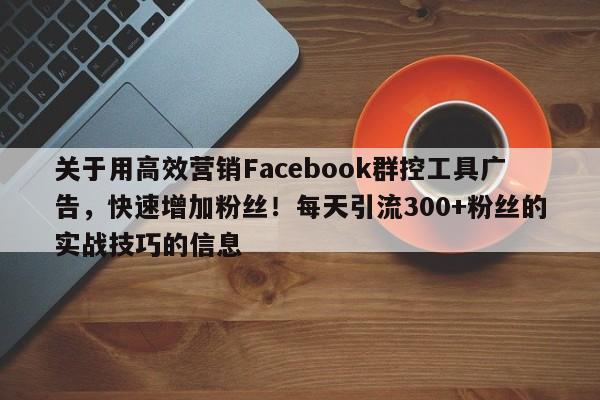 关于用高效营销Facebook群控工具广告，快速增加粉丝！每天引流300+粉丝的实战技巧的信息