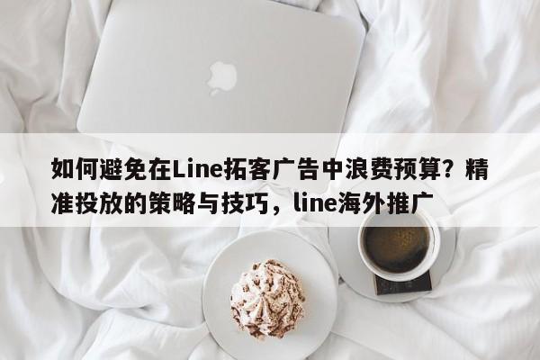 如何避免在Line拓客广告中浪费预算？精准投放的策略与技巧，line海外推广