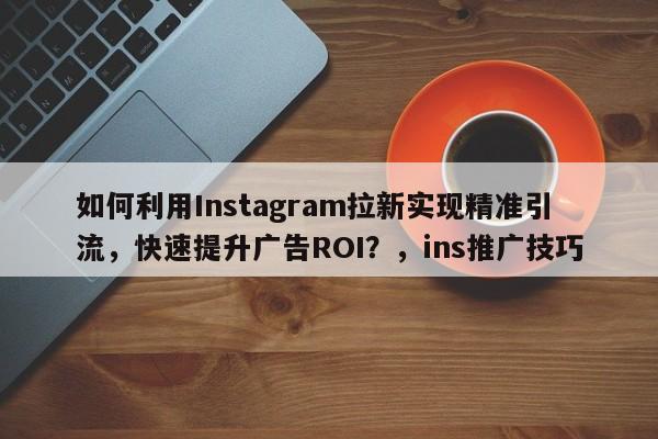 如何利用Instagram拉新实现精准引流，快速提升广告ROI？，ins推广技巧