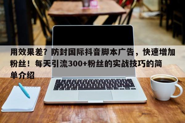 用效果差？防封国际抖音脚本广告，快速增加粉丝！每天引流300+粉丝的实战技巧的简单介绍
