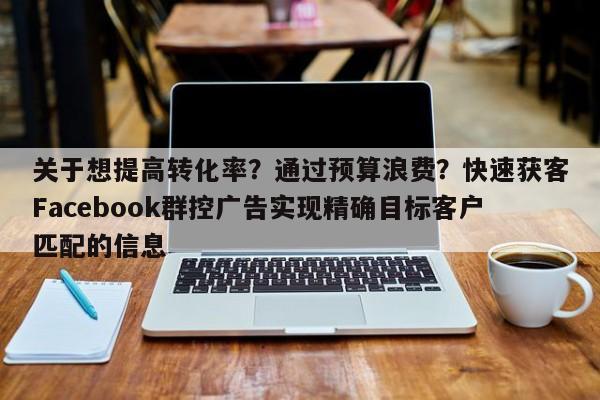 关于想提高转化率?通过预算浪费?快速获客Facebook群控广告实现精确目标客户匹配的信息