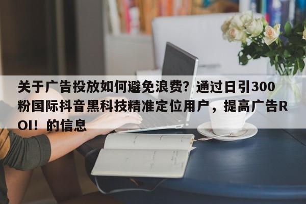 关于广告投放如何避免浪费？通过日引300粉国际抖音黑科技精准定位用户，提高广告ROI！的信息