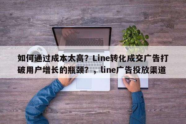 如何通过成本太高？Line转化成交广告打破用户增长的瓶颈？，line广告投放渠道