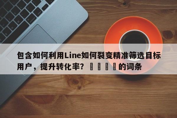 包含如何利用Line如何裂变精准筛选目标用户，提升转化率？📌的词条