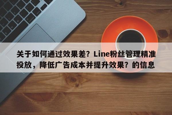 关于如何通过效果差？Line粉丝管理精准投放，降低广告成本并提升效果？的信息