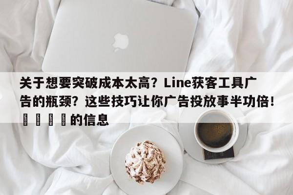 关于想要突破成本太高？Line获客工具广告的瓶颈？这些技巧让你广告投放事半功倍！📈的信息