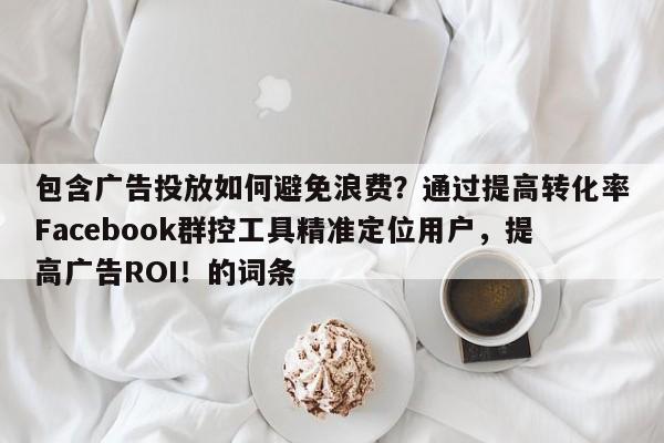 包含广告投放如何避免浪费？通过提高转化率Facebook群控工具精准定位用户，提高广告ROI！的词条