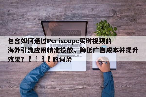 包含如何通过Periscope实时视频的海外引流应用精准投放，降低广告成本并提升效果？🎯的词条