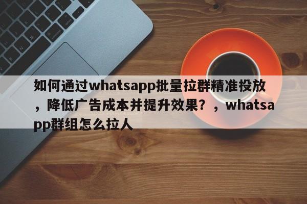 如何通过whatsapp批量拉群精准投放，降低广告成本并提升效果？，whatsapp群组怎么拉人