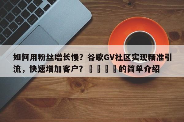 如何用粉丝增长慢？谷歌GV社区实现精准引流，快速增加客户？📣的简单介绍