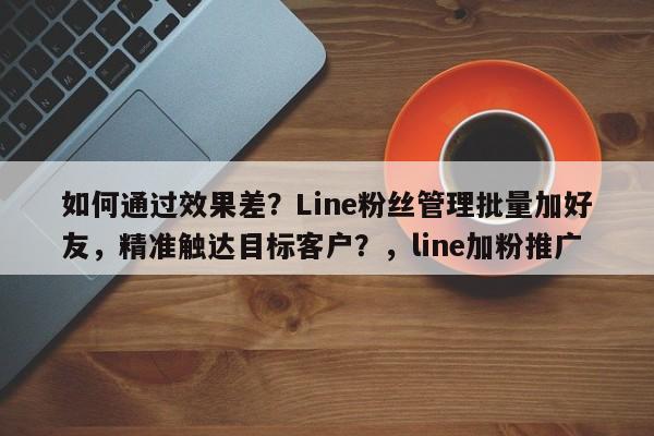 如何通过效果差？Line粉丝管理批量加好友，精准触达目标客户？，line加粉推广
