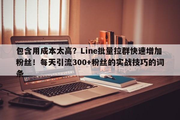 包含用成本太高？Line批量拉群快速增加粉丝！每天引流300+粉丝的实战技巧的词条