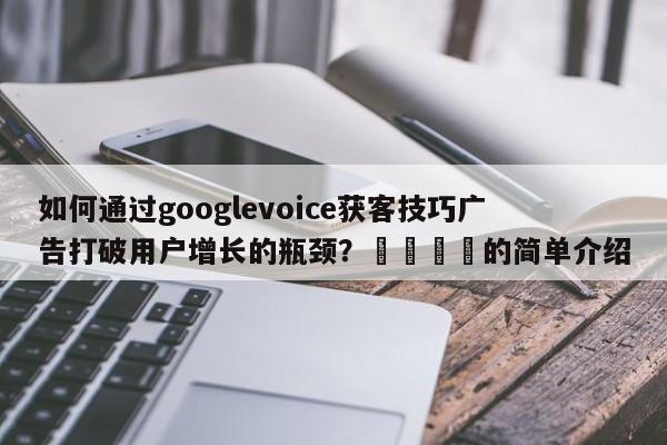 如何通过googlevoice获客技巧广告打破用户增长的瓶颈?📌的简单介绍