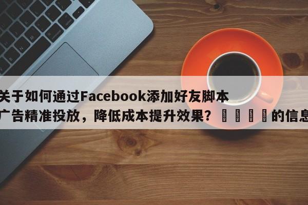 关于如何通过Facebook添加好友脚本广告精准投放，降低成本提升效果？📌的信息