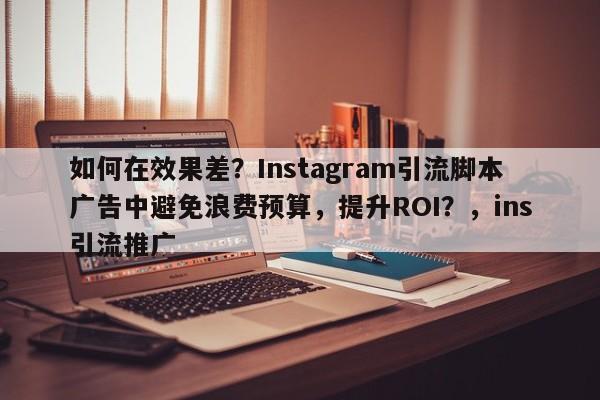 如何在效果差？Instagram引流脚本广告中避免浪费预算，提升ROI？，ins引流推广