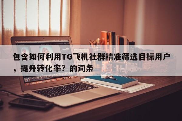 包含如何利用TG飞机社群精准筛选目标用户,提升转化率?的词条