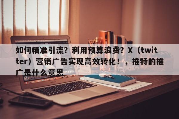 如何精准引流?利用预算浪费?X(twitter)营销广告实现高效转化!,推特的推广是什么意思