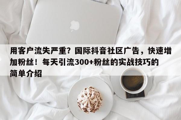 用客户流失严重？国际抖音社区广告，快速增加粉丝！每天引流300+粉丝的实战技巧的简单介绍