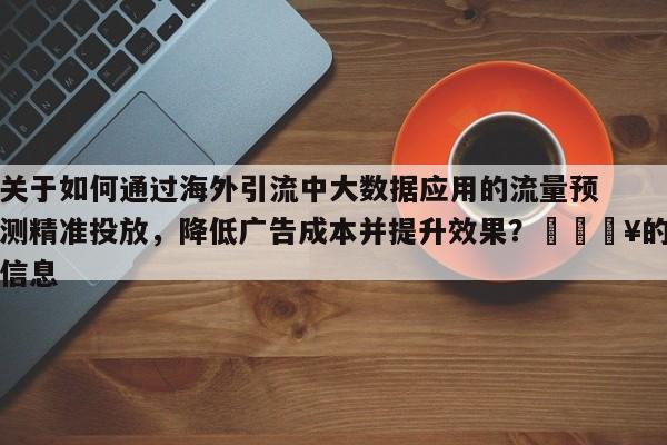 关于如何通过海外引流中大数据应用的流量预测精准投放，降低广告成本并提升效果？💥的信息