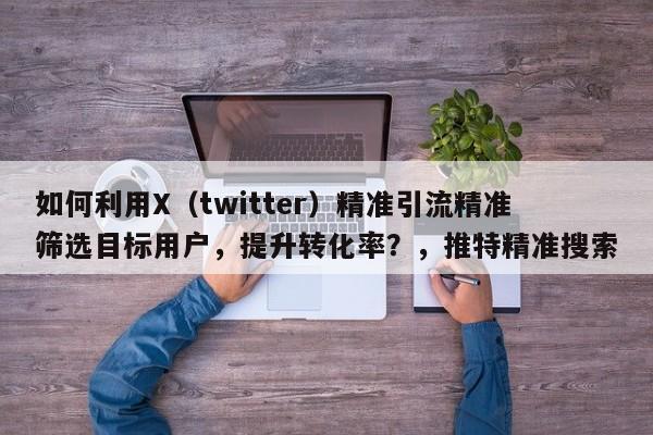 如何利用X（twitter）精准引流精准筛选目标用户，提升转化率？，推特精准搜索
