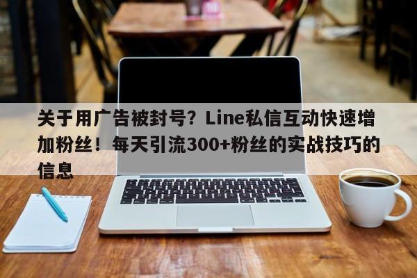关于用广告被封号？Line私信互动快速增加粉丝！每天引流300+粉丝的实战技巧的信息