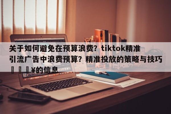 关于如何避免在预算浪费?tiktok精准引流广告中浪费预算?精准投放的策略与技巧💥的信息