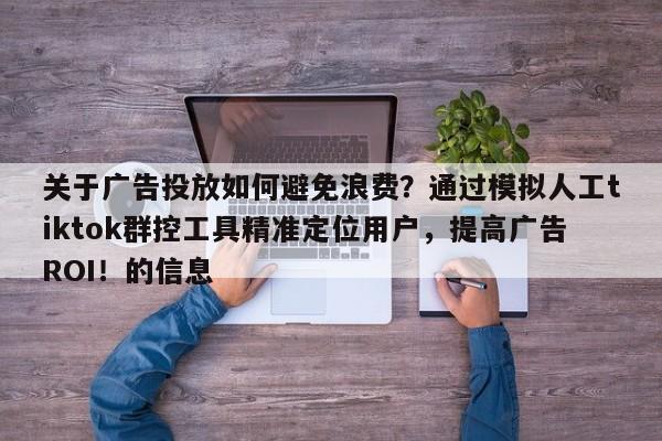 关于广告投放如何避免浪费？通过模拟人工tiktok群控工具精准定位用户，提高广告ROI！的信息