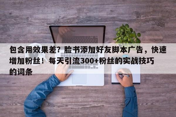 包含用效果差？脸书添加好友脚本广告，快速增加粉丝！每天引流300+粉丝的实战技巧的词条