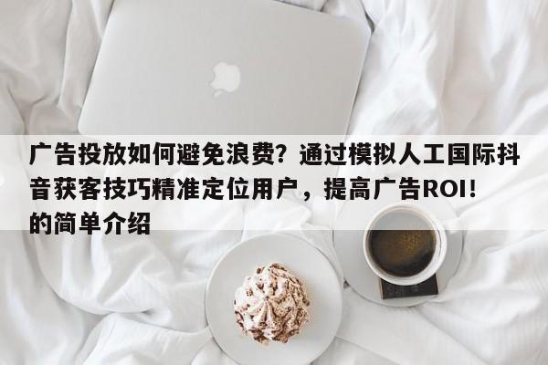 广告投放如何避免浪费？通过模拟人工国际抖音获客技巧精准定位用户，提高广告ROI！的简单介绍
