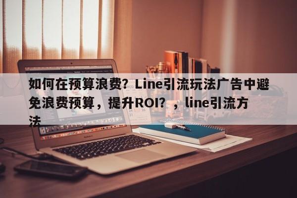 如何在预算浪费？Line引流玩法广告中避免浪费预算，提升ROI？，line引流方法