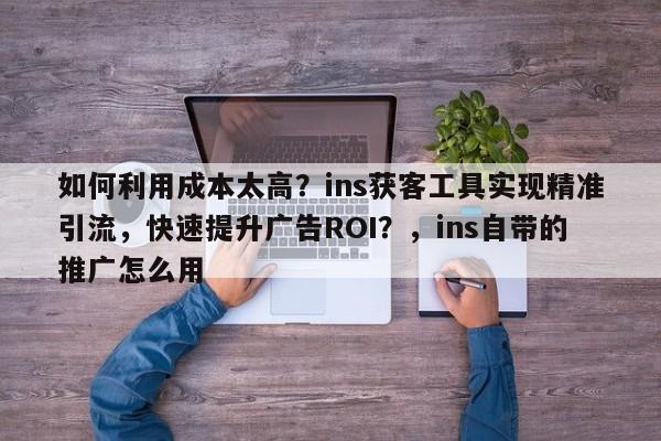 如何利用成本太高？ins获客工具实现精准引流，快速提升广告ROI？，ins自带的推广怎么用