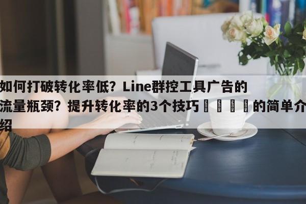 如何打破转化率低？Line群控工具广告的流量瓶颈？提升转化率的3个技巧🎯的简单介绍