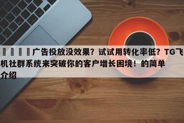 💡广告投放没效果?试试用转化率低?TG飞机社群系统来突破你的客户增长困境!的简单介绍