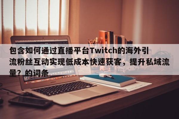包含如何通过直播平台Twitch的海外引流粉丝互动实现低成本快速获客,提升私域流量?的词条