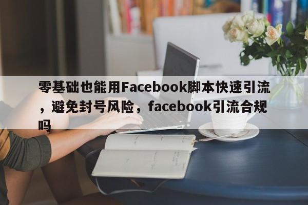 零基础也能用Facebook脚本快速引流，避免封号风险，facebook引流合规吗