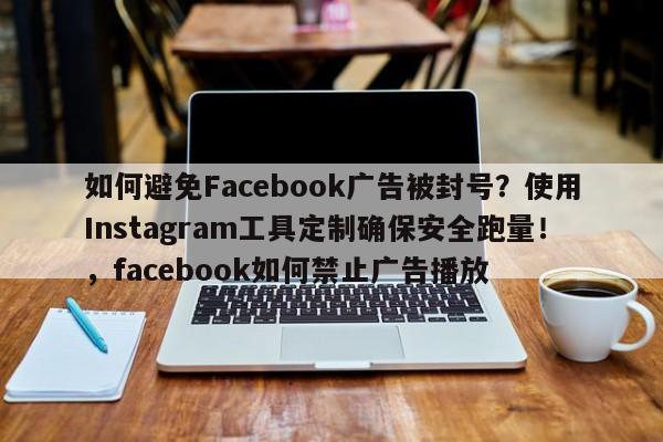如何避免Facebook广告被封号?使用Instagram工具定制确保安全跑量!,facebook如何禁止广告播放